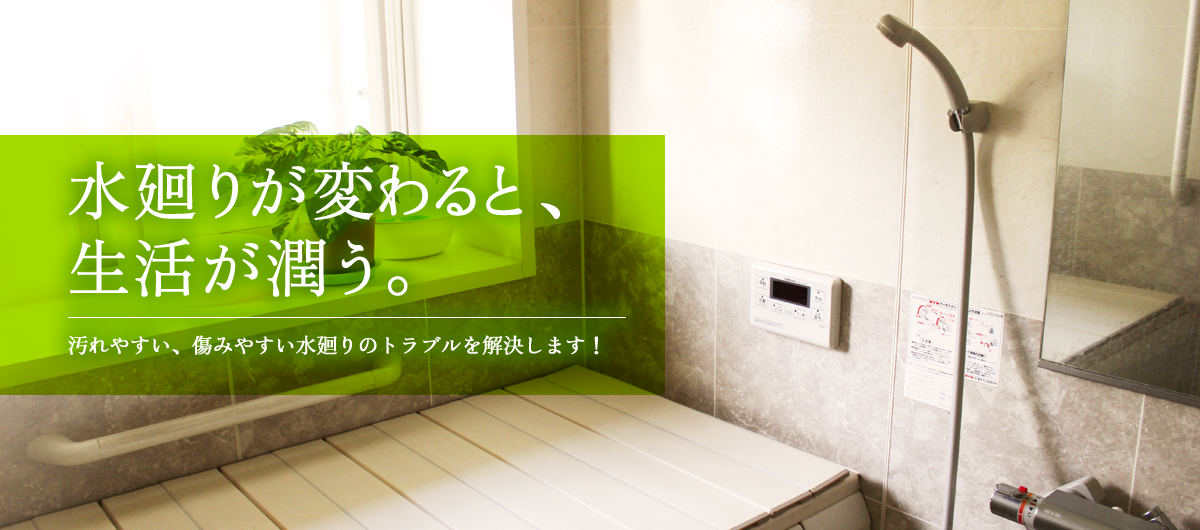 水廻りが変わると、生活が潤う。汚れやすい、痛みやすい水廻りのトラブルを解決します!
